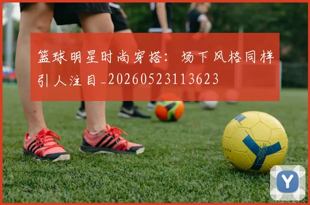 篮球明星时尚穿搭:场下风格同样引人注目_20260523113623