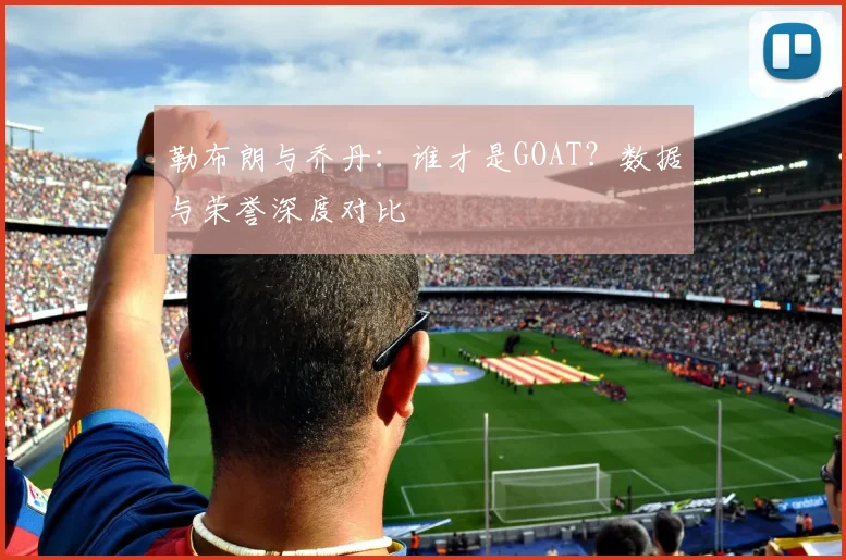 勒布朗与乔丹：谁才是GOAT？数据与荣誉深度对比