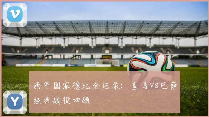 西甲国家德比全记录：皇马vs巴萨经典战役回顾