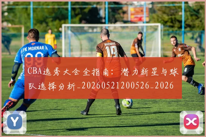 CBA选秀大会全指南：潜力新星与球队选择分析_20260521200526_20260606165313