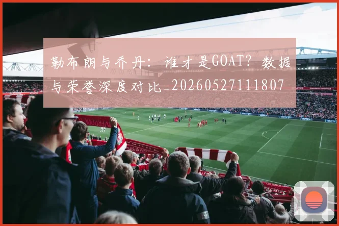 勒布朗与乔丹：谁才是GOAT？数据与荣誉深度对比_20260527111807