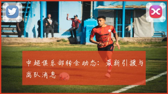 中超俱乐部转会动态：最新引援与离队消息