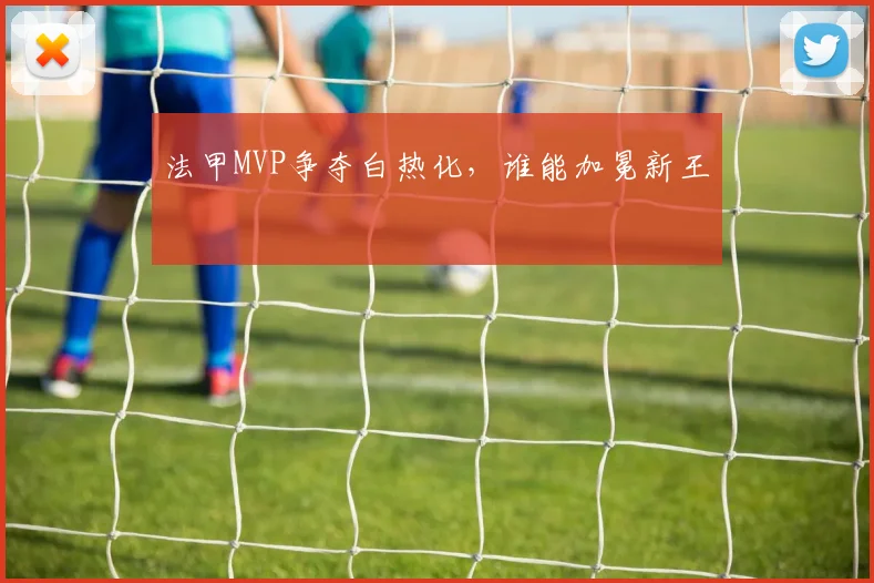 法甲MVP争夺白热化,谁能加冕新王