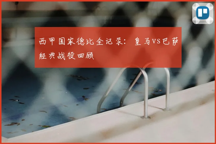 西甲国家德比全记录：皇马vs巴萨经典战役回顾