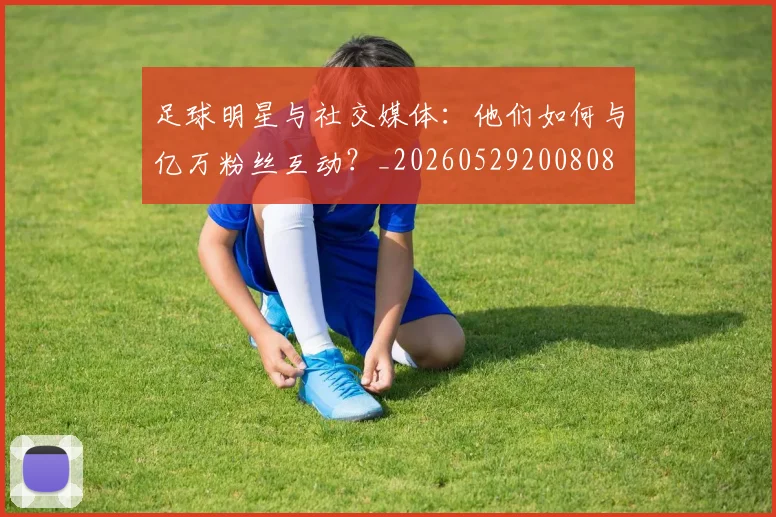 足球明星与社交媒体：他们如何与亿万粉丝互动？_20260529200808