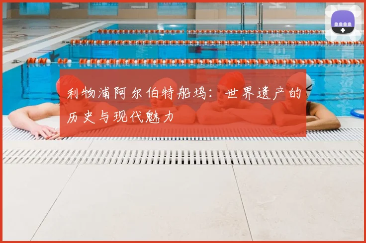 利物浦阿尔伯特船坞:世界遗产的历史与现代魅力