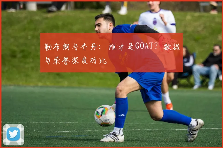 勒布朗与乔丹:谁才是GOAT?数据与荣誉深度对比