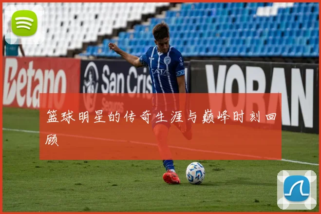 篮球明星的传奇生涯与巅峰时刻回顾